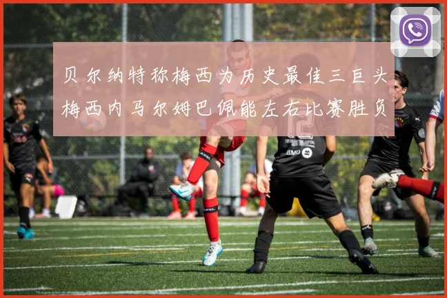 贝尔纳特称梅西为历史最佳三巨头梅西内马尔姆巴佩能左右比赛胜负
