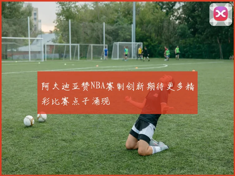 阿夫迪亚赞NBA赛制创新期待更多精彩比赛点子涌现
