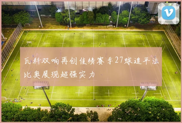 瓦科双响再创佳绩赛季27球追平法比奥展现超强实力