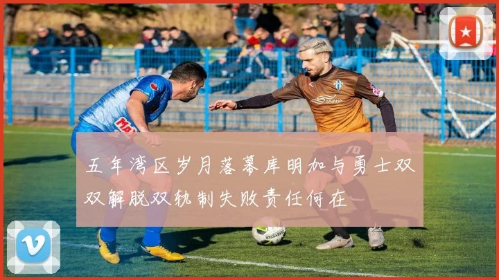 五年湾区岁月落幕库明加与勇士双双解脱双轨制失败责任何在