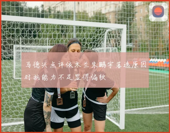 马德兴点评依木兰朱鹏宇落选原因对抗能力不足显得偏软