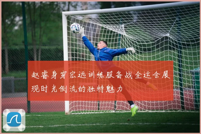 赵睿身穿宏远训练服备战全运会展现时光倒流的独特魅力