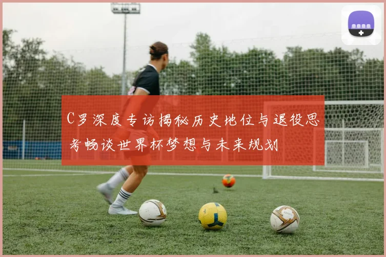 C罗深度专访揭秘历史地位与退役思考畅谈世界杯梦想与未来规划
