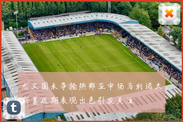 尤文国米争抢热那亚中场马利诺夫斯基近期表现出色引发关注