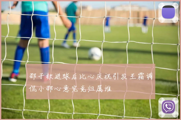 邵子钦进球后比心庆祝引发王霜调侃小邵心意究竟归属谁