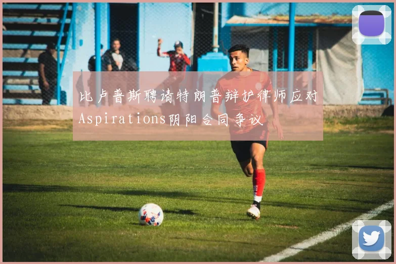 比卢普斯聘请特朗普辩护律师应对Aspirations阴阳合同争议