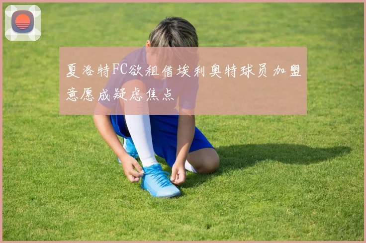 夏洛特FC欲租借埃利奥特球员加盟意愿成疑虑焦点