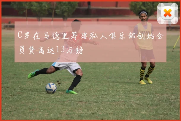 C罗在马德里筹建私人俱乐部创始会员费高达13万镑