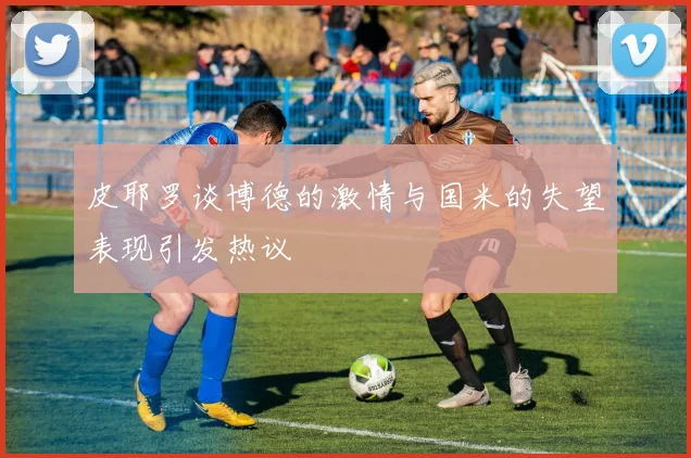 皮耶罗谈博德的激情与国米的失望表现引发热议
