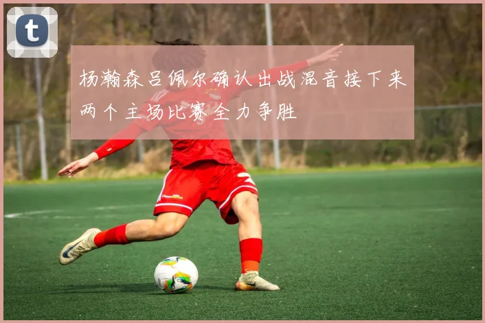 杨瀚森吕佩尔确认出战混音接下来两个主场比赛全力争胜