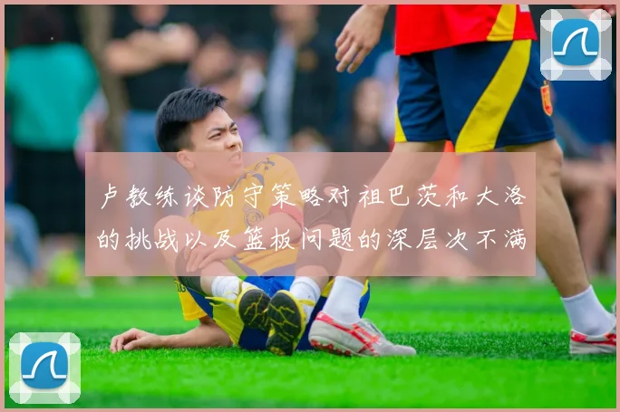 卢教练谈防守策略对祖巴茨和大洛的挑战以及篮板问题的深层次不满