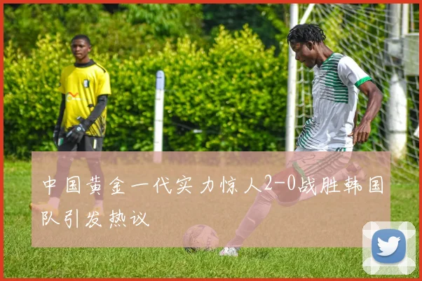 中国黄金一代实力惊人2-0战胜韩国队引发热议