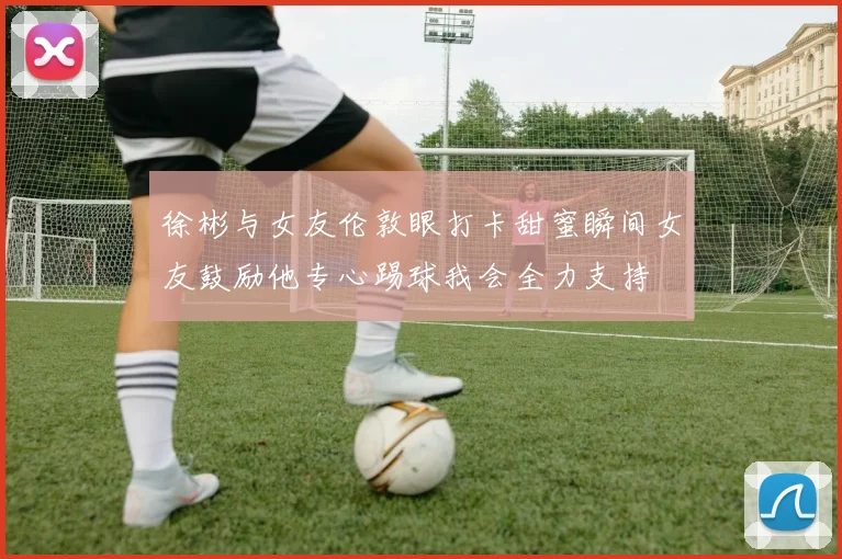 徐彬与女友伦敦眼打卡甜蜜瞬间女友鼓励他专心踢球我会全力支持