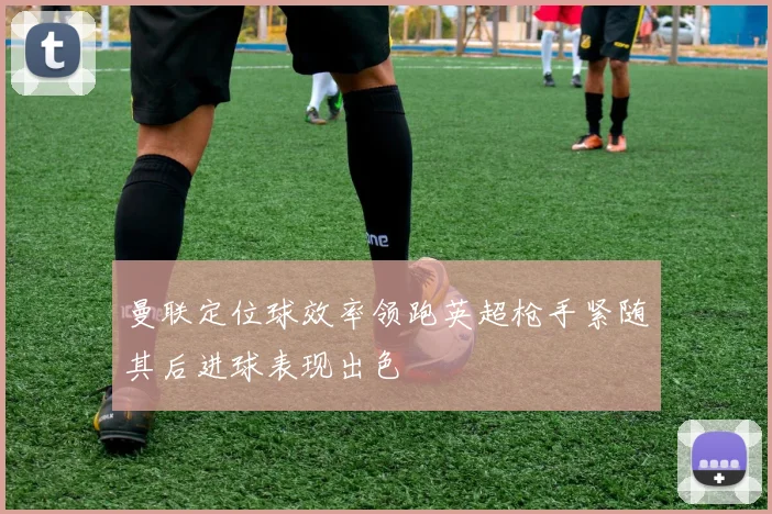 曼联定位球效率领跑英超枪手紧随其后进球表现出色