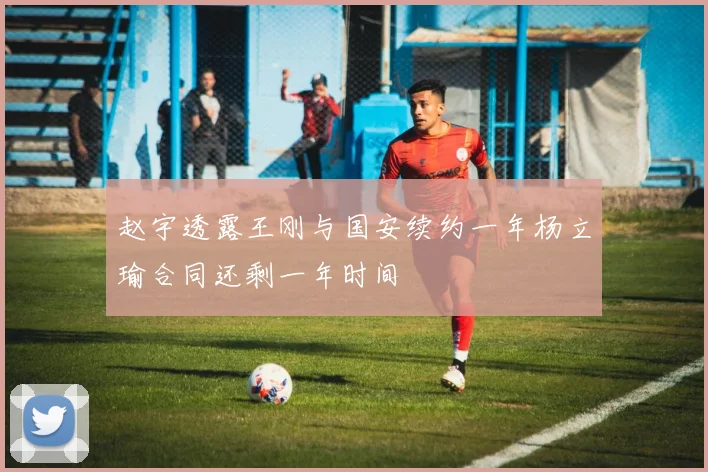 赵宇透露王刚与国安续约一年杨立瑜合同还剩一年时间