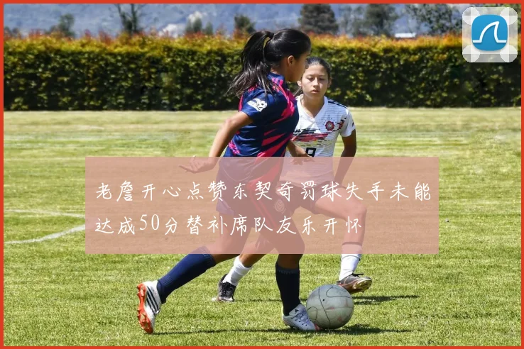 老詹开心点赞东契奇罚球失手未能达成50分替补席队友乐开怀