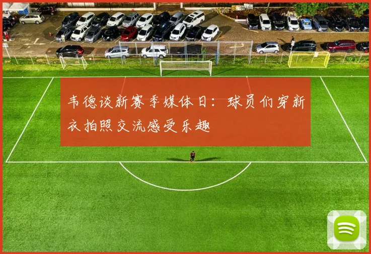 韦德谈新赛季媒体日：球员们穿新衣拍照交流感受乐趣
