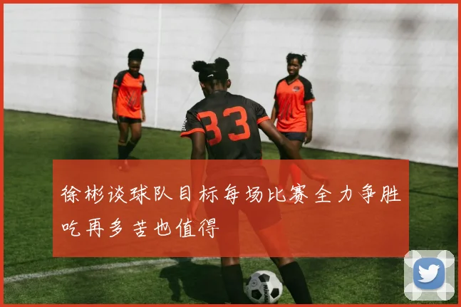徐彬谈球队目标每场比赛全力争胜吃再多苦也值得