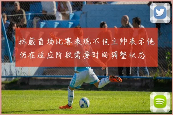 林葳首场比赛表现不佳主帅表示他仍在适应阶段需要时间调整状态