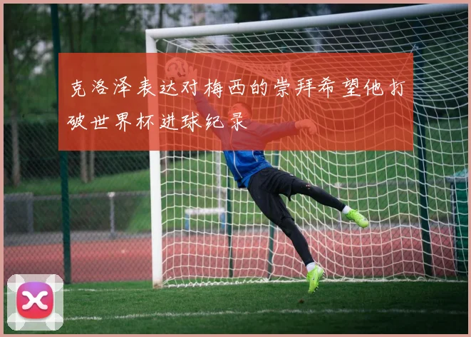 克洛泽表达对梅西的崇拜希望他打破世界杯进球纪录