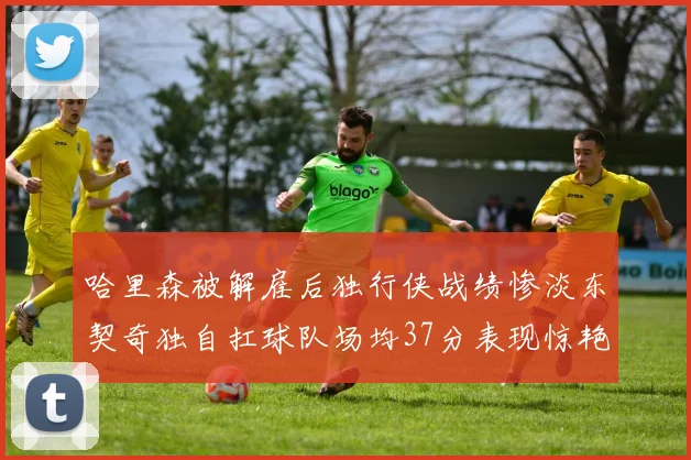 哈里森被解雇后独行侠战绩惨淡东契奇独自扛球队场均37分表现惊艳