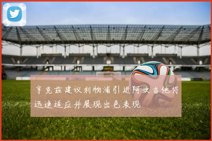 亨克兹建议利物浦引进阿坎吉他将迅速适应并展现出色表现
