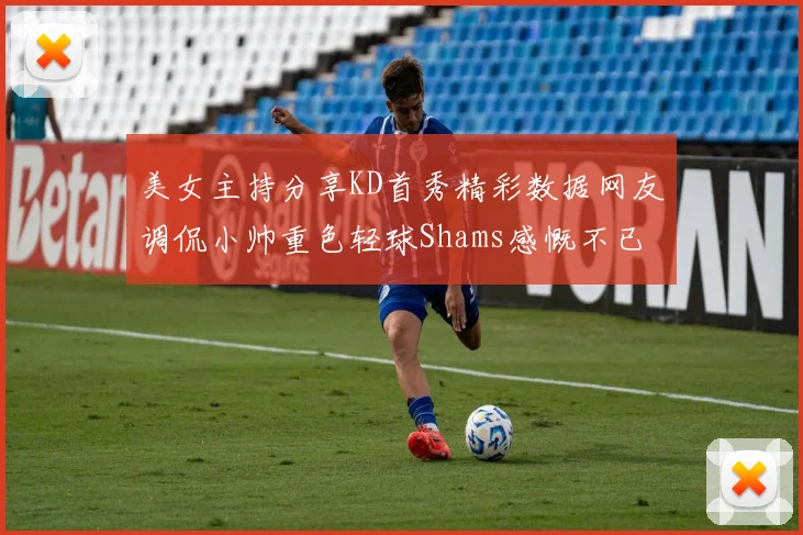 美女主持分享KD首秀精彩数据网友调侃小帅重色轻球Shams感慨不已