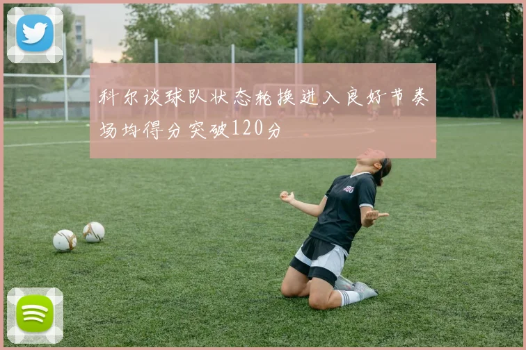 科尔谈球队状态轮换进入良好节奏场均得分突破120分