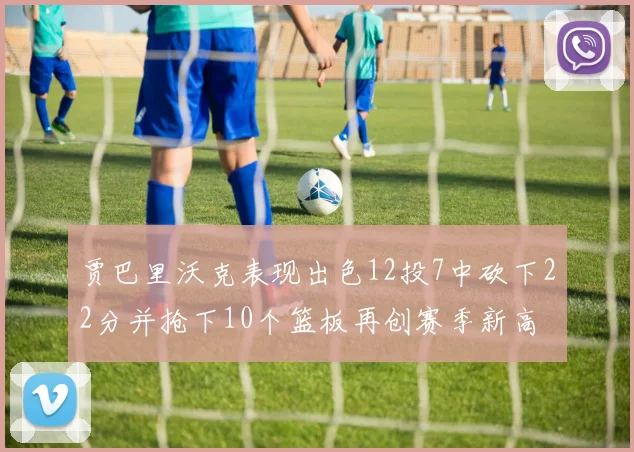 贾巴里沃克表现出色12投7中砍下22分并抢下10个篮板再创赛季新高