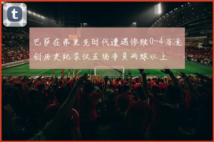 巴萨在弗里克时代遭遇惨败0-4马竞创历史纪录仅五场净负两球以上