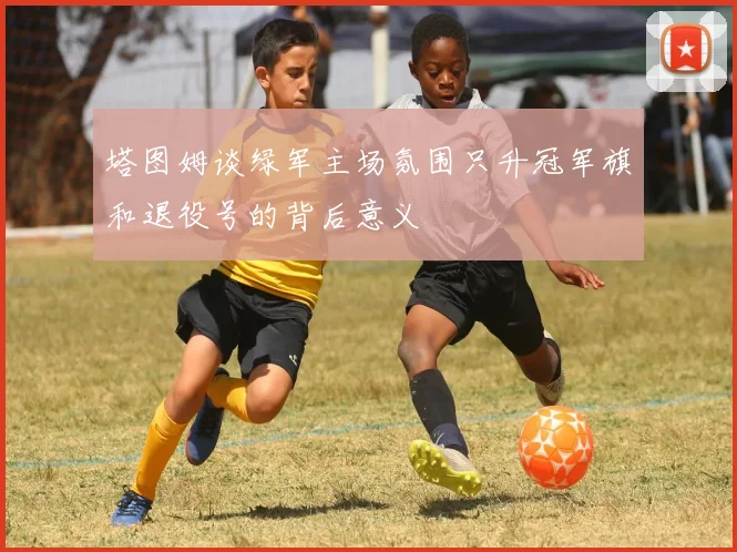 塔图姆谈绿军主场氛围只升冠军旗和退役号的背后意义