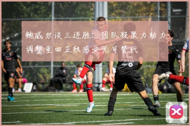 鲍威尔谈三连胜：团队凝聚力助力调整重回正轨感受无可替代